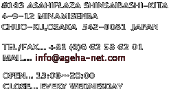 ageha
#103 ASAHIPLAZA SHINSAIBASHI-KITA
4-9-12 MINAMISENBA 
CHUO-KU,OSAKA
542-0081
JAPAN

TEL/FAX...+81 (0)6 62 58 62 01
MAIL...ageha@miyoshi-net.com
OPEN...13:00`20:00
CLOSE...EVERY WEDNESDAY 
542-0081 {s
D4-9-12@S֋kATqvU103
AQn -ageha-