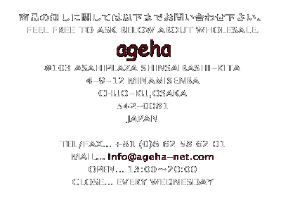 ỉɊւĂ͈ȉ܂ł₢킹B
FEEL FREE TO ASK BELOW ABOUT WHOLESALE.

ageha
#103 ASAHIPLAZA SHINSAIBASHI-KITA
4-9-12 MINAMISENBA 
CHUO-KU,OSAKA
542-0081
JAPAN

TEL/FAX...+81 (0)6 62 58 62 01
MAIL...ageha@miyoshi-net.com
OPEN...13:00`20:00
CLOSE...EVERY WEDNESDAY 